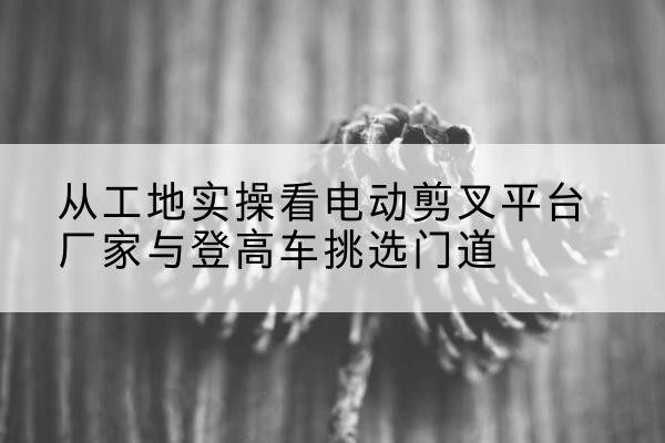 古塔电动剪叉升降平台厂家-从工地实操看电动剪叉平台厂家与登高车挑选门道