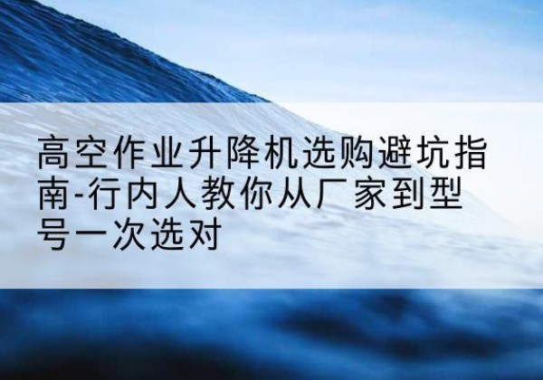 古塔升降平台厂家-高空作业升降机选购避坑指南-行内人教你从厂家到型号一次选对