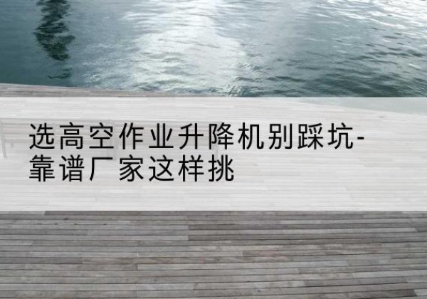 古塔剪叉式升降机厂家-选高空作业升降机别踩坑-靠谱厂家这样挑