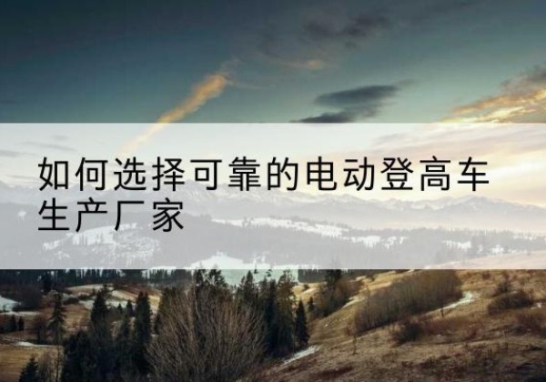 古塔电动登高车厂家-如何选择可靠的电动登高车生产厂家