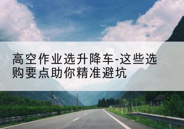 古塔升降车厂家-高空作业选升降车-这些选购要点助你*避坑