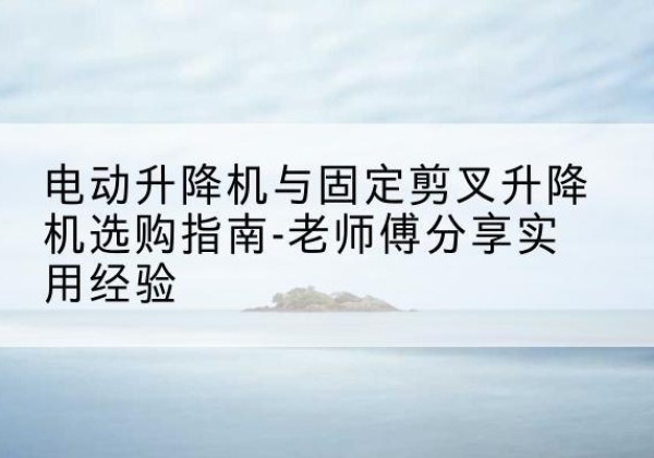 古塔电动升降机怎么选-电动升降机与固定剪叉升降机选购指南-老师傅分享实用经验