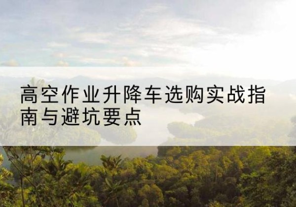 古塔升降车怎么选-高空作业升降车选购实战指南与避坑要点