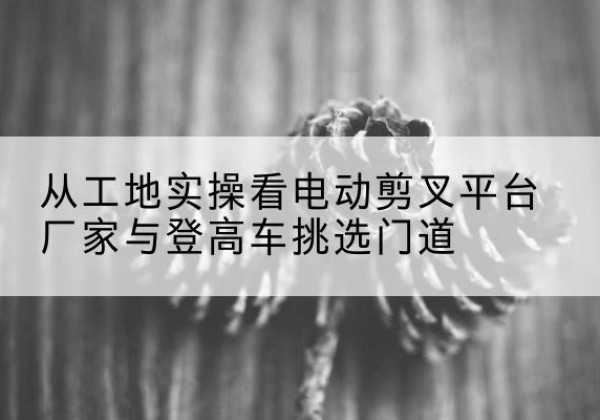 古塔电动剪叉升降平台厂家-从工地实操看电动剪叉平台厂家与登高车挑选门道