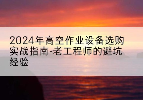 古塔高空作业升降机厂家推荐-2024年高空作业设备选购实战指南-老工程师的避坑经验