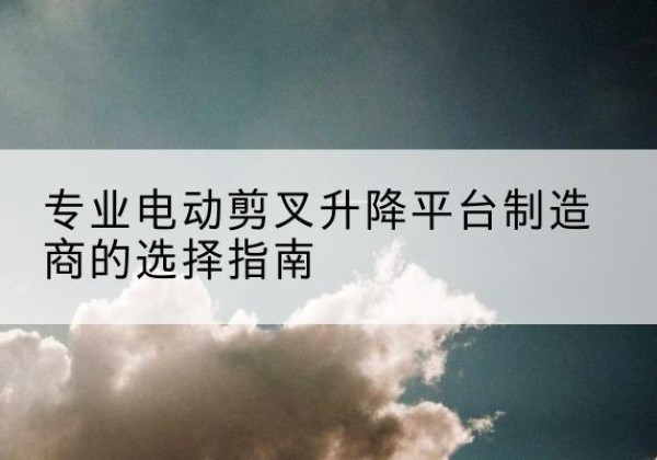 古塔电动剪叉升降平台厂家-专业电动剪叉升降平台制造商的选择指南
